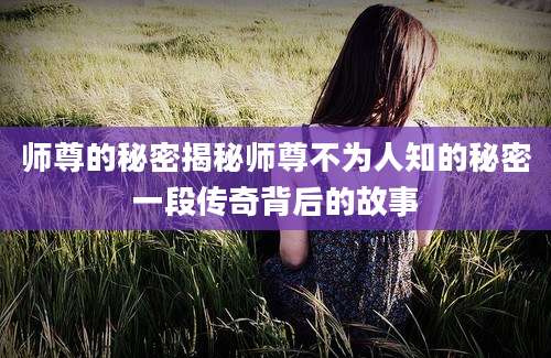 师尊的秘密揭秘师尊不为人知的秘密一段传奇背后的故事