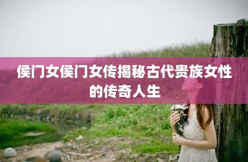 侯门女侯门女传揭秘古代贵族女性的传奇人生