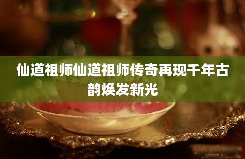 仙道祖师仙道祖师传奇再现千年古韵焕发新光