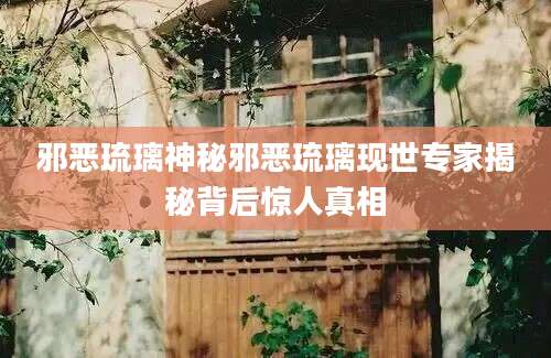 邪恶琉璃神秘邪恶琉璃现世专家揭秘背后惊人真相