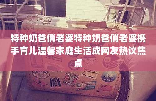 特种奶爸俏老婆特种奶爸俏老婆携手育儿温馨家庭生活成网友热议焦点