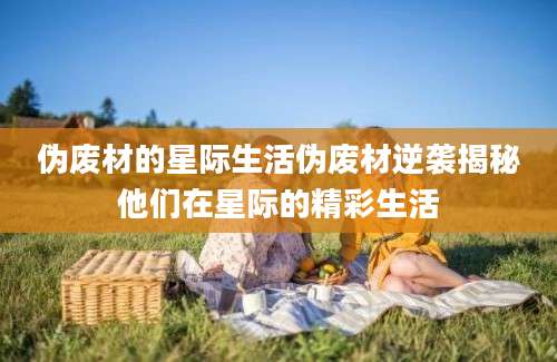 伪废材的星际生活伪废材逆袭揭秘他们在星际的精彩生活