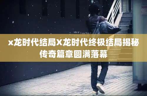 x龙时代结局X龙时代终极结局揭秘传奇篇章圆满落幕
