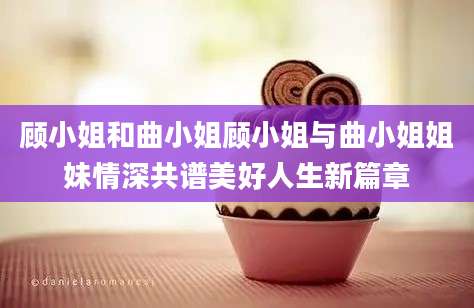 顾小姐和曲小姐顾小姐与曲小姐姐妹情深共谱美好人生新篇章