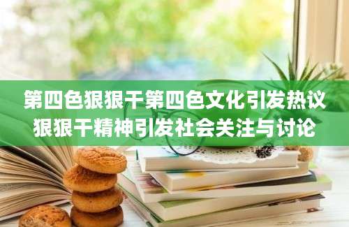 第四色狠狠干第四色文化引发热议狠狠干精神引发社会关注与讨论