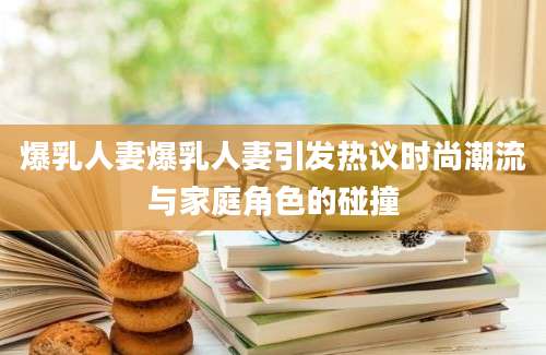爆乳人妻爆乳人妻引发热议时尚潮流与家庭角色的碰撞