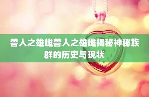 兽人之雄雌兽人之雄雌揭秘神秘族群的历史与现状