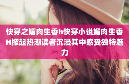 快穿之媚肉生香h快穿小说媚肉生香H掀起热潮读者沉浸其中感受独特魅力