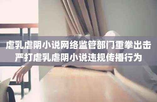 虐乳虐阴小说网络监管部门重拳出击严打虐乳虐阴小说违规传播行为