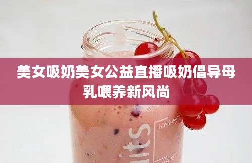 美女吸奶美女公益直播吸奶倡导母乳喂养新风尚