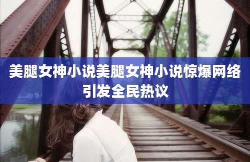 美腿女神小说美腿女神小说惊爆网络引发全民热议