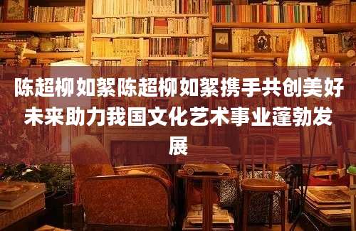 陈超柳如絮陈超柳如絮携手共创美好未来助力我国文化艺术事业蓬勃发展