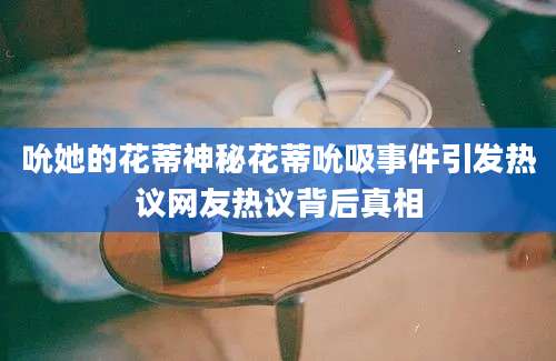 吮她的花蒂神秘花蒂吮吸事件引发热议网友热议背后真相