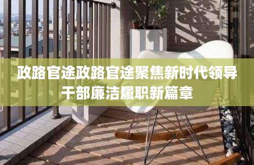 政路官途政路官途聚焦新时代领导干部廉洁履职新篇章
