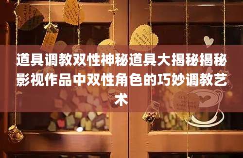 道具调教双性神秘道具大揭秘揭秘影视作品中双性角色的巧妙调教艺术