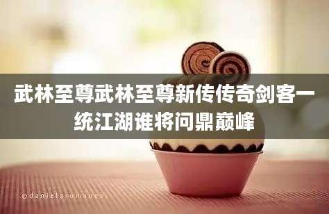 武林至尊武林至尊新传传奇剑客一统江湖谁将问鼎巅峰
