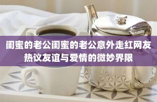 闺蜜的老公闺蜜的老公意外走红网友热议友谊与爱情的微妙界限