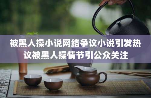 被黑人操小说网络争议小说引发热议被黑人操情节引公众关注