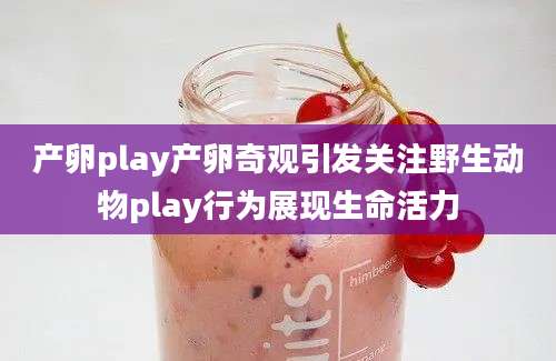 产卵play产卵奇观引发关注野生动物play行为展现生命活力