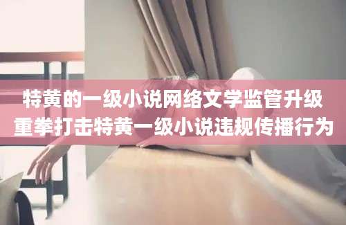 特黄的一级小说网络文学监管升级重拳打击特黄一级小说违规传播行为