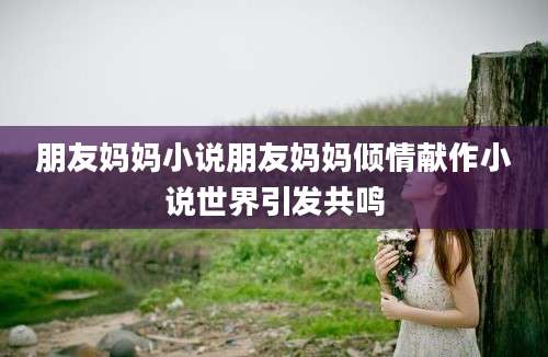 朋友妈妈小说朋友妈妈倾情献作小说世界引发共鸣