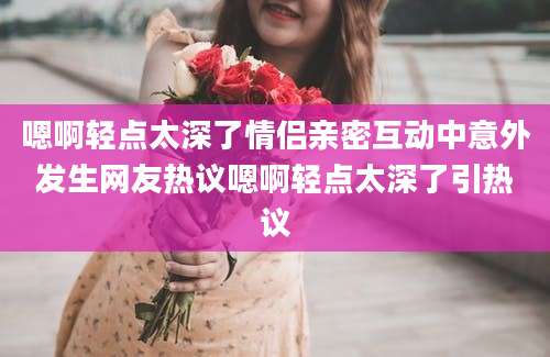 嗯啊轻点太深了情侣亲密互动中意外发生网友热议嗯啊轻点太深了引热议