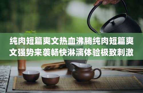 纯肉短篇爽文热血沸腾纯肉短篇爽文强势来袭畅快淋漓体验极致刺激