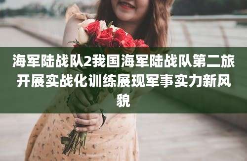 海军陆战队2我国海军陆战队第二旅开展实战化训练展现军事实力新风貌
