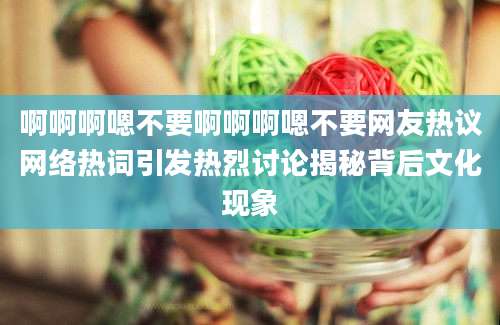 啊啊啊嗯不要啊啊啊嗯不要网友热议网络热词引发热烈讨论揭秘背后文化现象