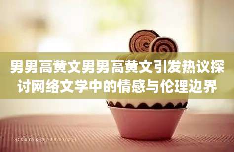 男男高黄文男男高黄文引发热议探讨网络文学中的情感与伦理边界