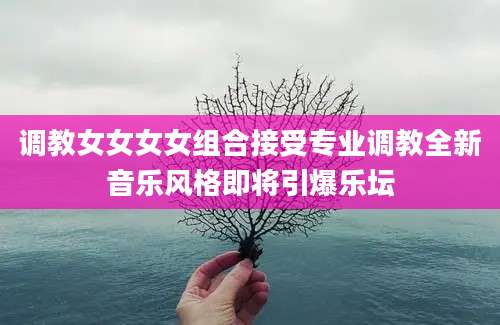 调教女女女女组合接受专业调教全新音乐风格即将引爆乐坛