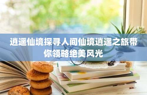 逍遥仙境探寻人间仙境逍遥之旅带你领略绝美风光