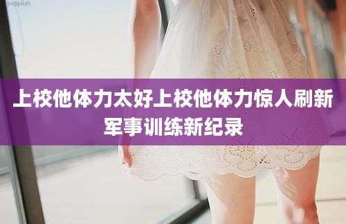上校他体力太好上校他体力惊人刷新军事训练新纪录