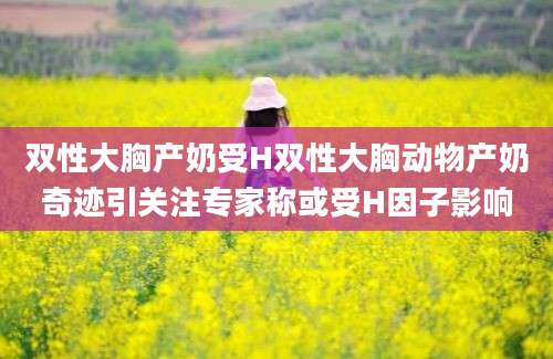 双性大胸产奶受H双性大胸动物产奶奇迹引关注专家称或受H因子影响