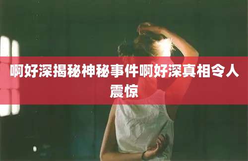 啊好深揭秘神秘事件啊好深真相令人震惊