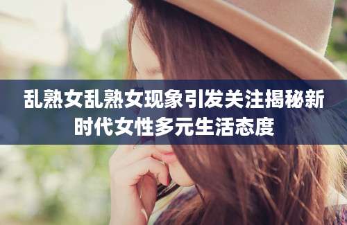 乱熟女乱熟女现象引发关注揭秘新时代女性多元生活态度
