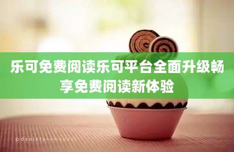 乐可免费阅读乐可平台全面升级畅享免费阅读新体验