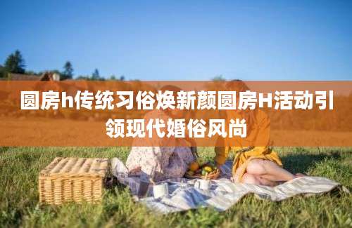 圆房h传统习俗焕新颜圆房H活动引领现代婚俗风尚