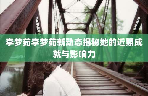 李梦茹李梦茹新动态揭秘她的近期成就与影响力