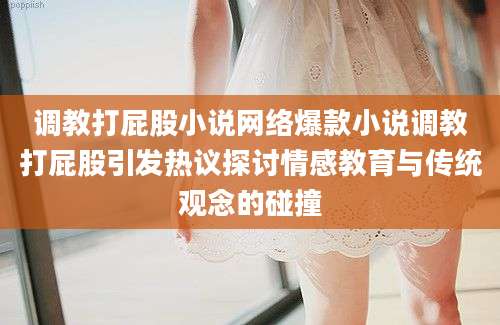 调教打屁股小说网络爆款小说调教打屁股引发热议探讨情感教育与传统观念的碰撞