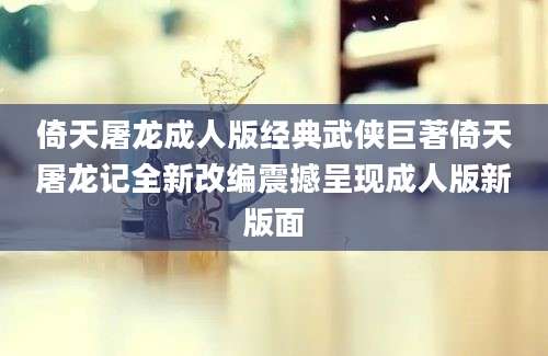 倚天屠龙成人版经典武侠巨著倚天屠龙记全新改编震撼呈现成人版新版面