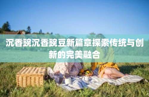 沉香豌沉香豌豆新篇章探索传统与创新的完美融合