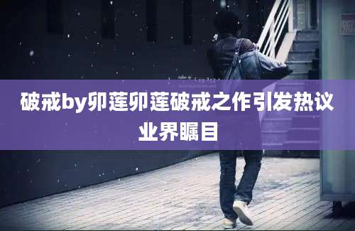 破戒by卯莲卯莲破戒之作引发热议业界瞩目
