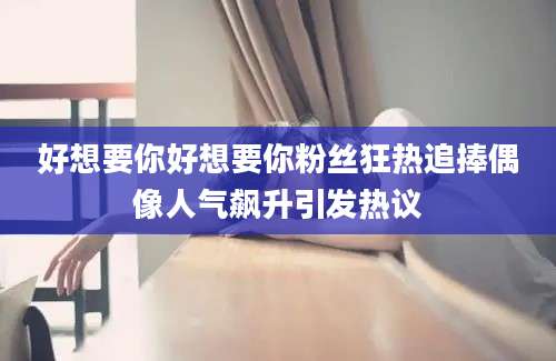 好想要你好想要你粉丝狂热追捧偶像人气飙升引发热议
