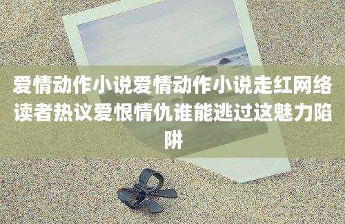 爱情动作小说爱情动作小说走红网络读者热议爱恨情仇谁能逃过这魅力陷阱