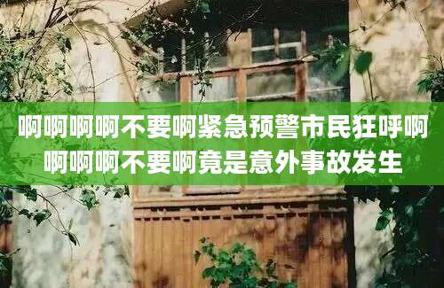 啊啊啊啊不要啊紧急预警市民狂呼啊啊啊啊不要啊竟是意外事故发生