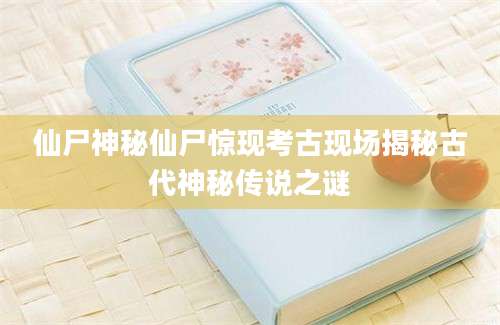 仙尸神秘仙尸惊现考古现场揭秘古代神秘传说之谜