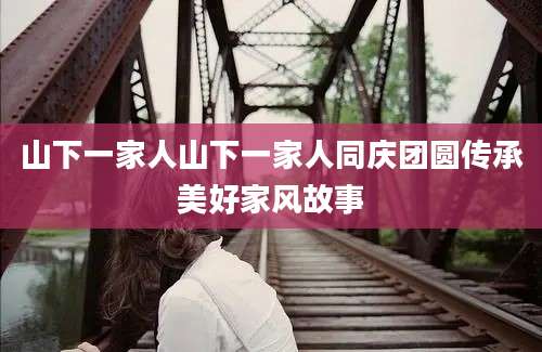山下一家人山下一家人同庆团圆传承美好家风故事