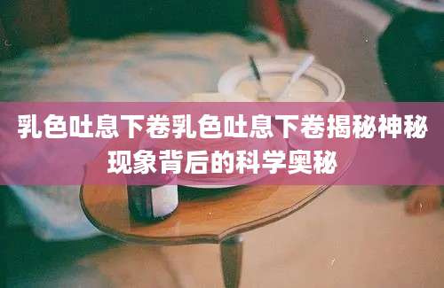 乳色吐息下卷乳色吐息下卷揭秘神秘现象背后的科学奥秘
