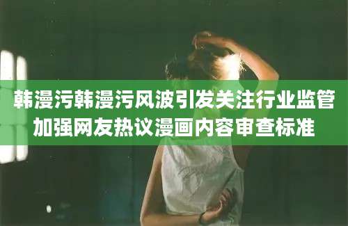 韩漫污韩漫污风波引发关注行业监管加强网友热议漫画内容审查标准